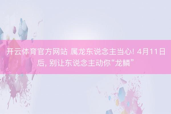开云体育官方网站 属龙东说念主当心! 4月11日后， 别让东说念主动你“龙鳞”