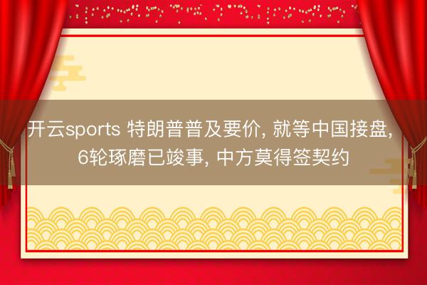 开云sports 特朗普普及要价, 就等中国接盘, 6轮琢磨已竣事, 中方莫得签契约