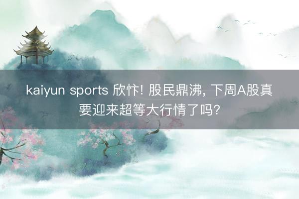 kaiyun sports 欣忭! 股民鼎沸, 下周A股真要迎来超等大行情了吗?