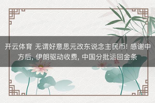 开云体育 无谓好意思元改东说念主民币! 感谢中方后， 伊朗驱动收费， 中国分批运回金条