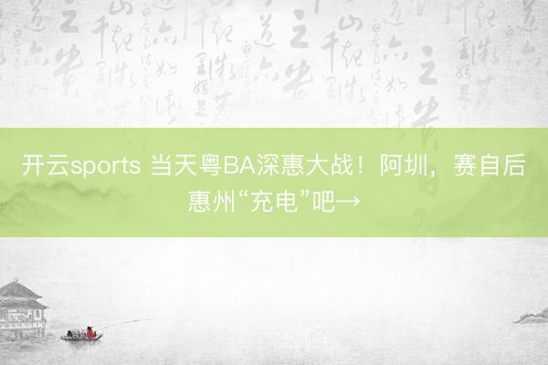 开云sports 当天粤BA深惠大战!阿圳,赛自后惠州“充电”吧→