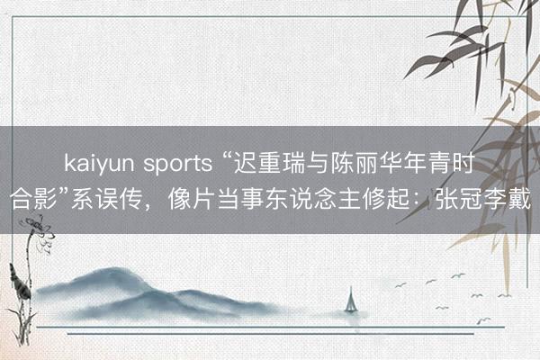 kaiyun sports “迟重瑞与陈丽华年青时合影”系误传,像片当事东说念主修起:张冠李戴