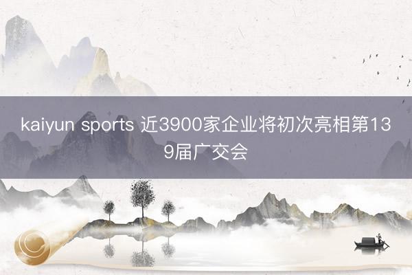 kaiyun sports 近3900家企业将初次亮相第139届广交会