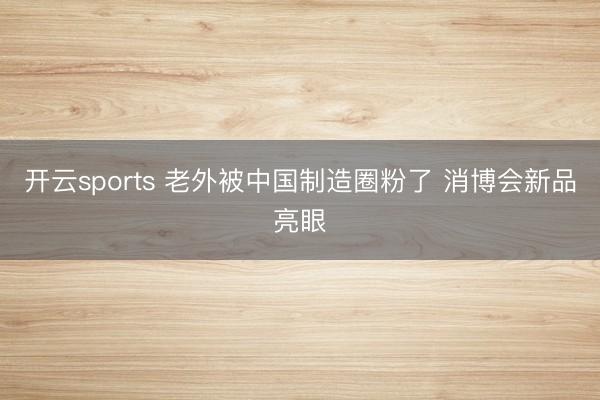 开云sports 老外被中国制造圈粉了 消博会新品亮眼