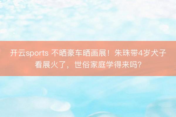 开云sports 不晒豪车晒画展！朱珠带4岁犬子看展火了，世俗家庭学得来吗？