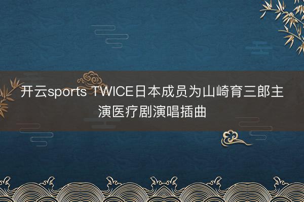 开云sports TWICE日本成员为山崎育三郎主演医疗剧演唱插曲