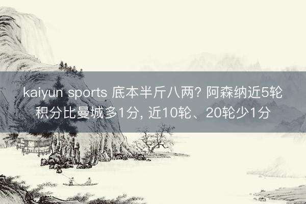 kaiyun sports 底本半斤八两? 阿森纳近5轮积分比曼城多1分， 近10轮、20轮少1分