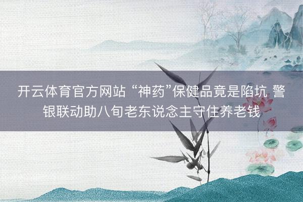 开云体育官方网站 “神药”保健品竟是陷坑 警银联动助八旬老东说念主守住养老钱