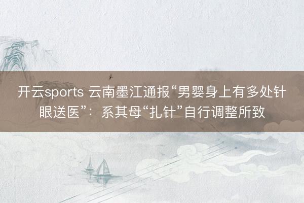 开云sports 云南墨江通报“男婴身上有多处针眼送医”:系其母“扎针”自行调整所致