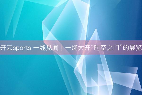 开云sports 一线见闻｜一场大开“时空之门”的展览