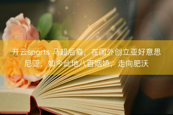 开云sports 马超后裔，在国外创立亚好意思尼亚，如今此地八百姻娇，走向肥沃