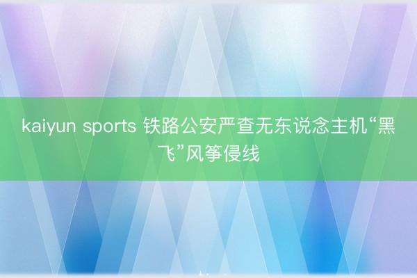 kaiyun sports 铁路公安严查无东说念主机“黑飞”风筝侵线