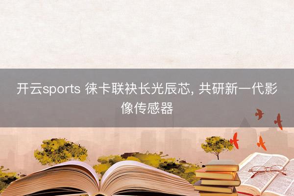 开云sports 徕卡联袂长光辰芯， 共研新一代影像传感器