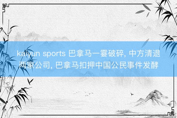 kaiyun sports 巴拿马一霎破碎， 中方清退两家公司， 巴拿马扣押中国公民事件发酵