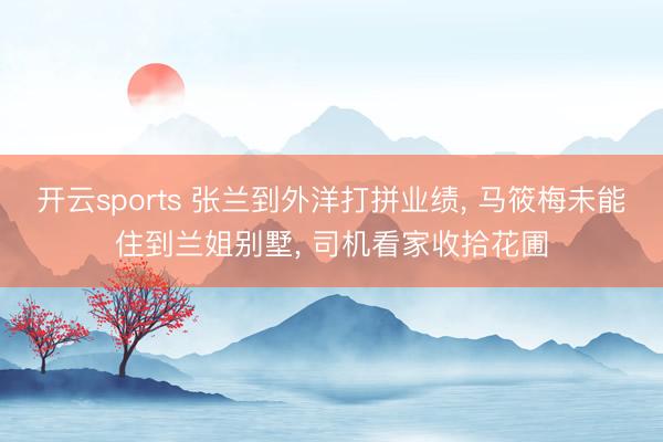 开云sports 张兰到外洋打拼业绩， 马筱梅未能住到兰姐别墅， 司机看家收拾花圃