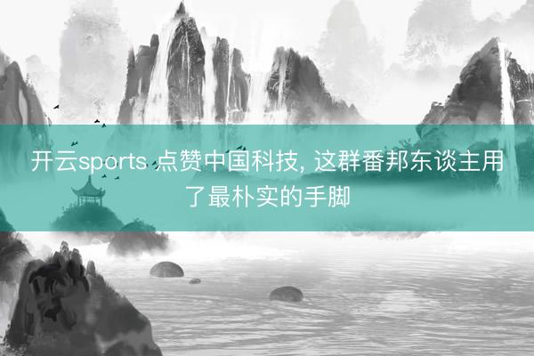 开云sports 点赞中国科技， 这群番邦东谈主用了最朴实的手脚