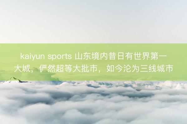 kaiyun sports 山东境内昔日有世界第一大城，俨然超等大批市，如今沦为三线城市
