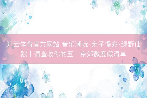 开云体育官方网站 音乐潮玩·亲子慢充·绿野仙踪｜请查收你的五一京郊微度假清单