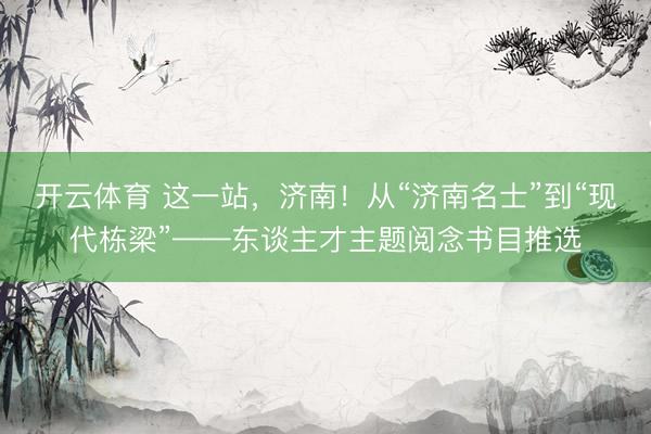 开云体育 这一站，济南！从“济南名士”到“现代栋梁”——东谈主才主题阅念书目推选