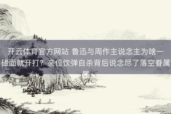 开云体育官方网站 鲁迅与周作主说念主为啥一碰面就开打？亲侄饮弹自杀背后说念尽了落空眷属