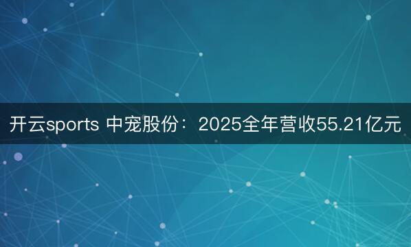 开云sports 中宠股份：2025全年营收55.21亿元