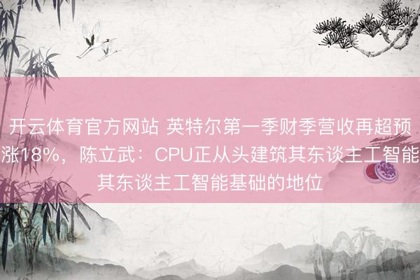 开云体育官方网站 英特尔第一季财季营收再超预期，盘后大涨18%，陈立武：CPU正从头建筑其东谈主工智能基础的地位