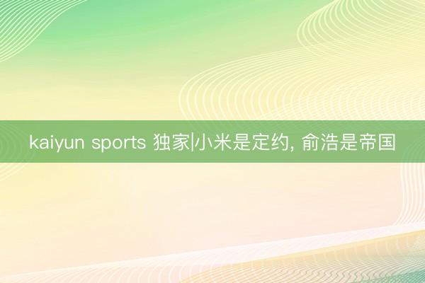 kaiyun sports 独家|小米是定约， 俞浩是帝国