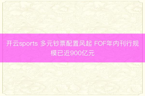 开云sports 多元钞票配置风起 FOF年内刊行规模已近900亿元