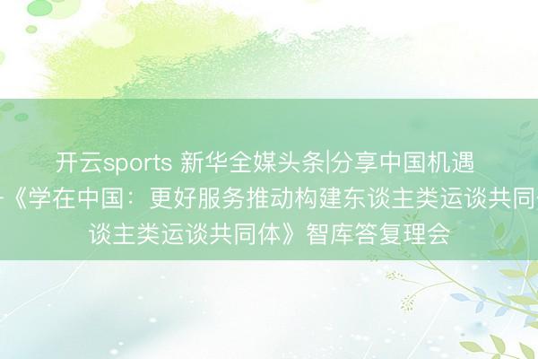 开云sports 新华全媒头条|分享中国机遇 促进斯文互鉴——《学在中国：更好服务推动构建东谈主类运谈共同体》智库答复理会