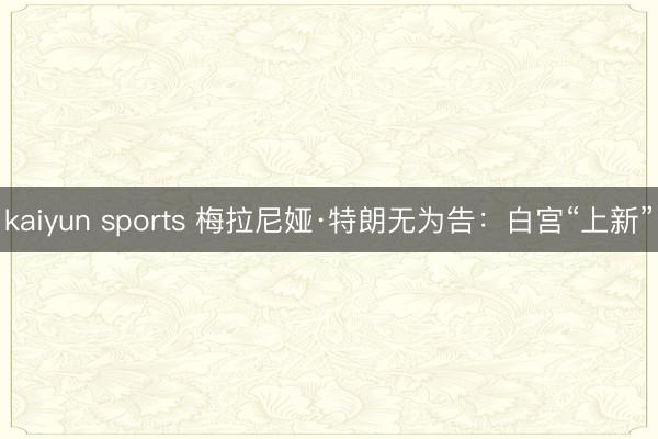 kaiyun sports 梅拉尼娅·特朗无为告：白宫“上新”