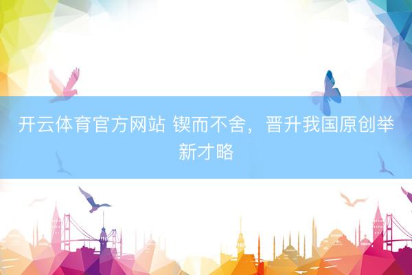 开云体育官方网站 锲而不舍，晋升我国原创举新才略