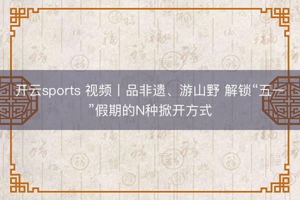 开云sports 视频丨品非遗、游山野 解锁“五一”假期的N种掀开方式