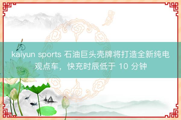 kaiyun sports 石油巨头壳牌将打造全新纯电观点车，快充时辰低于 10 分钟