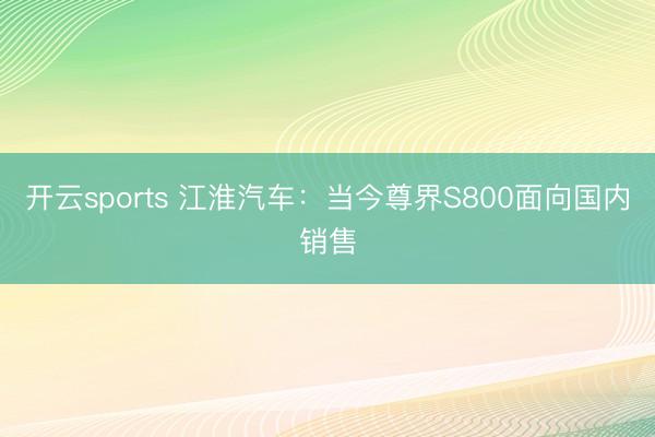 开云sports 江淮汽车：当今尊界S800面向国内销售