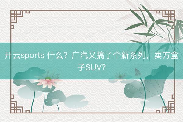 开云sports 什么？广汽又搞了个新系列，卖方盒子SUV？