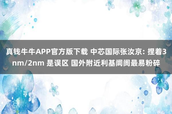 真钱牛牛APP官方版下载 中芯国际张汝京: 捏着3nm/2nm 是误区 国外附近利基阛阓最易粉碎