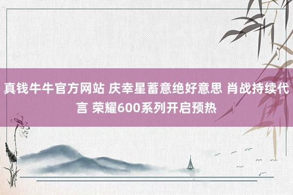 真钱牛牛官方网站 庆幸星蓄意绝好意思 肖战持续代言 荣耀600系列开启预热