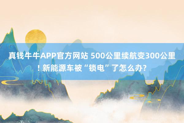 真钱牛牛APP官方网站 500公里续航变300公里! 新能源车被“锁电”了怎么办?