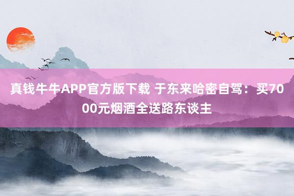 真钱牛牛APP官方版下载 于东来哈密自驾：买7000元烟酒全送路东谈主