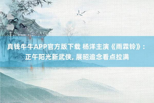 真钱牛牛APP官方版下载 杨洋主演《雨霖铃》: 正午阳光新武侠, 展昭追念看点拉满