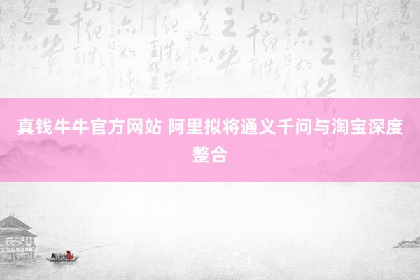 真钱牛牛官方网站 阿里拟将通义千问与淘宝深度整合