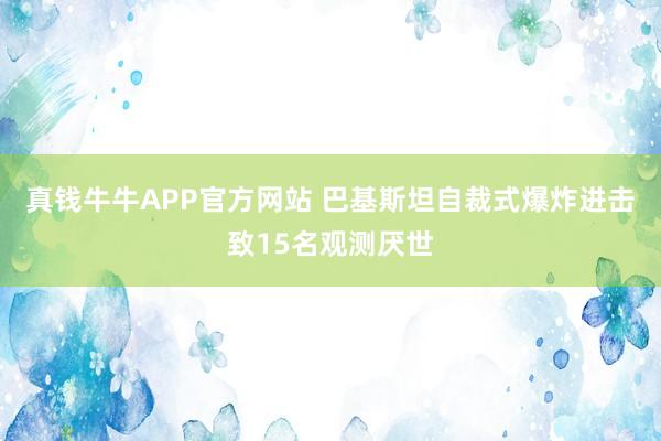 真钱牛牛APP官方网站 巴基斯坦自裁式爆炸进击致15名观测厌世