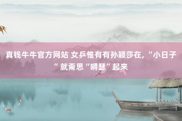 真钱牛牛官方网站 女乒惟有有孙颖莎在, “小日子”就甭思“嘚瑟”起来