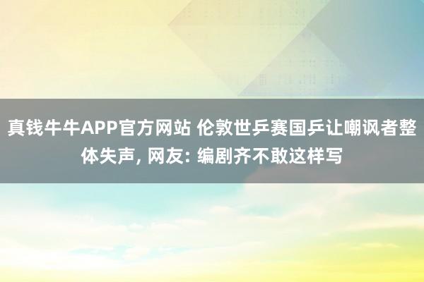 真钱牛牛APP官方网站 伦敦世乒赛国乒让嘲讽者整体失声, 网友: 编剧齐不敢这样写