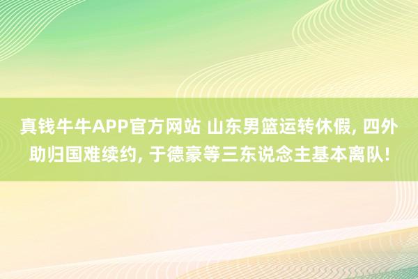 真钱牛牛APP官方网站 山东男篮运转休假， 四外助归国难续约， 于德豪等三东说念主基本离队!