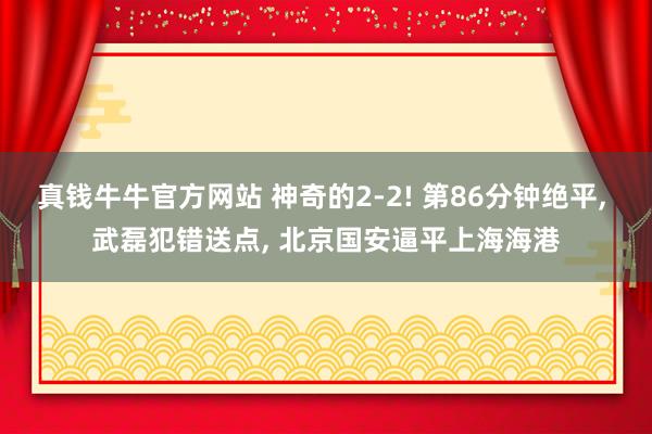 真钱牛牛官方网站 神奇的2-2! 第86分钟绝平, 武磊犯错送点, 北京国安逼平上海海港