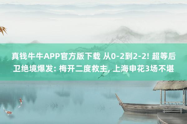 真钱牛牛APP官方版下载 从0-2到2-2! 超等后卫绝境爆发: 梅开二度救主, 上海申花3场不堪