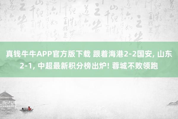 真钱牛牛APP官方版下载 跟着海港2-2国安, 山东2-1, 中超最新积分榜出炉! 蓉城不败领跑