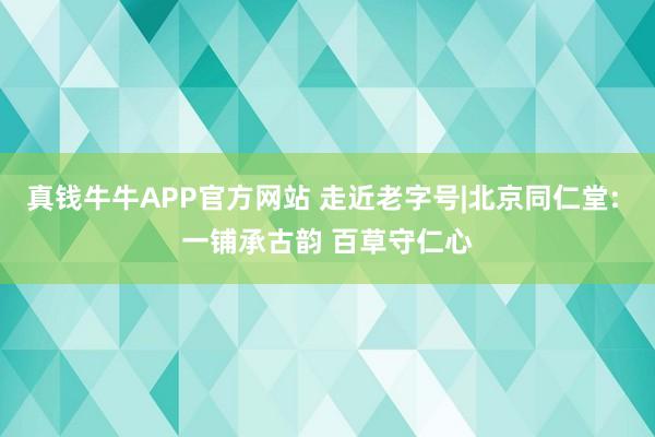 真钱牛牛APP官方网站 走近老字号|北京同仁堂: 一铺承古韵 百草守仁心