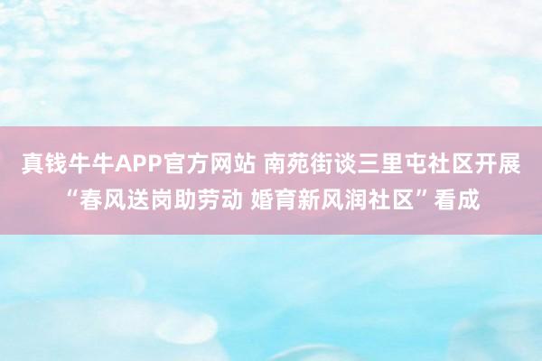 真钱牛牛APP官方网站 南苑街谈三里屯社区开展“春风送岗助劳动 婚育新风润社区”看成